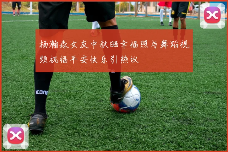 杨瀚森女友中秋晒幸福照与舞蹈视频祝福平安快乐引热议