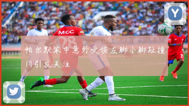 帕尔默家中意外受伤左脚小脚趾撞门引发关注