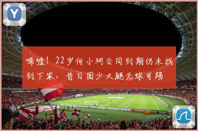 唏嘘！22岁何小珂合同到期仍未找到下家，昔日国少大腿无球可踢