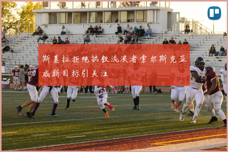 斯基拉拒绝执教流浪者索尔斯克亚成新目标引关注