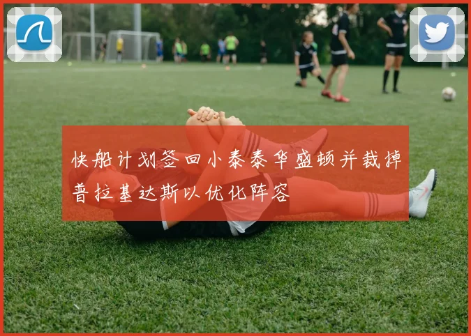 快船计划签回小泰泰华盛顿并裁掉普拉基达斯以优化阵容
