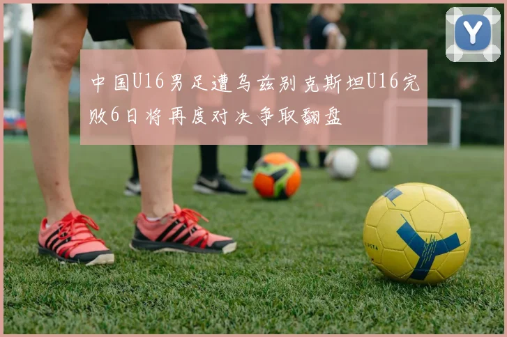 中国U16男足遭乌兹别克斯坦U16完败6日将再度对决争取翻盘
