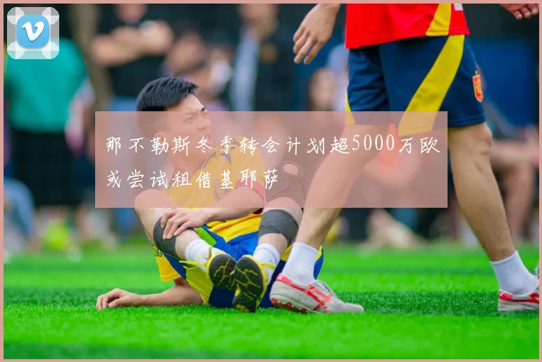那不勒斯冬季转会计划超5000万欧或尝试租借基耶萨