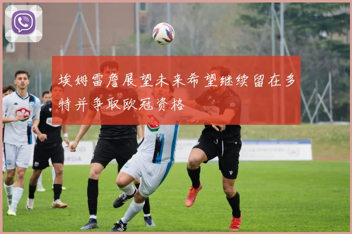 埃姆雷詹展望未来希望继续留在多特并争取欧冠资格