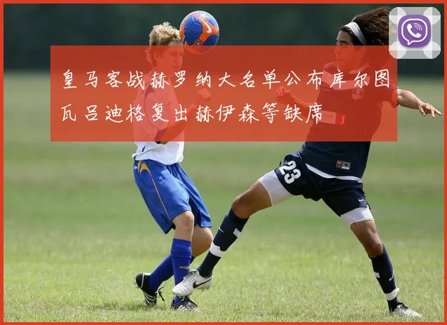 皇马客战赫罗纳大名单公布库尔图瓦吕迪格复出赫伊森等缺席