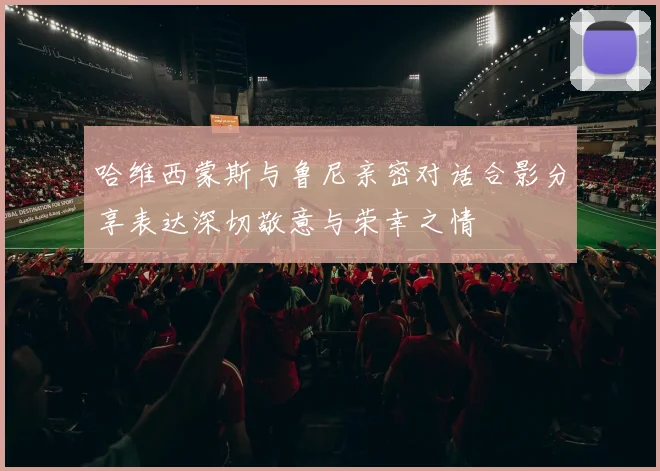 哈维西蒙斯与鲁尼亲密对话合影分享表达深切敬意与荣幸之情