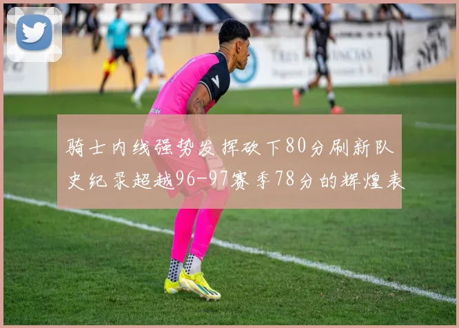 骑士内线强势发挥砍下80分刷新队史纪录超越96-97赛季78分的辉煌表现