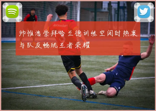 帅惟浩崇拜哈兰德训练空闲时热衷与队友畅玩王者荣耀
