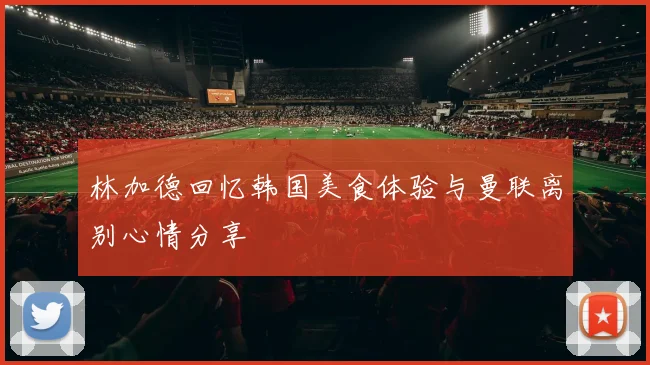 林加德回忆韩国美食体验与曼联离别心情分享