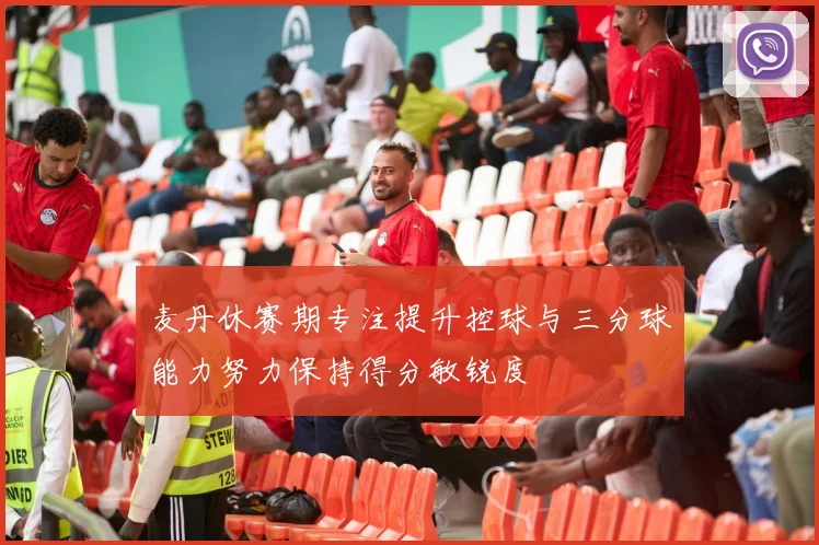 麦丹休赛期专注提升控球与三分球能力努力保持得分敏锐度