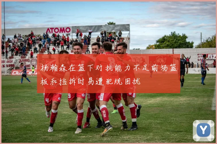 杨瀚森在篮下对抗能力不足前场篮板和挡拆时易遭犯规困扰