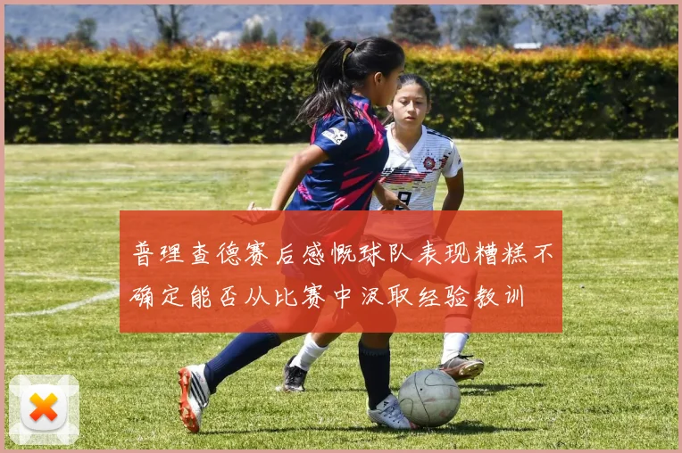 普理查德赛后感慨球队表现糟糕不确定能否从比赛中汲取经验教训